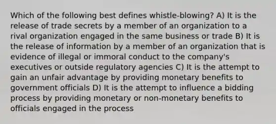 Which of the following best defines whistle-blowing? A) It is the release of trade secrets by a member of an organization to a rival organization engaged in the same business or trade B) It is the release of information by a member of an organization that is evidence of illegal or immoral conduct to the company's executives or outside regulatory agencies C) It is the attempt to gain an unfair advantage by providing monetary benefits to government officials D) It is the attempt to influence a bidding process by providing monetary or non-monetary benefits to officials engaged in the process