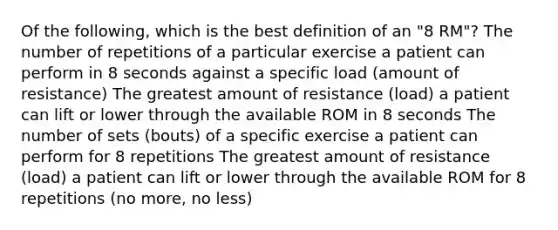 Of the following, which is the best definition of an "8 RM"? The number of repetitions of a particular exercise a patient can perform in 8 seconds against a specific load (amount of resistance) The greatest amount of resistance (load) a patient can lift or lower through the available ROM in 8 seconds The number of sets (bouts) of a specific exercise a patient can perform for 8 repetitions The greatest amount of resistance (load) a patient can lift or lower through the available ROM for 8 repetitions (no more, no less)