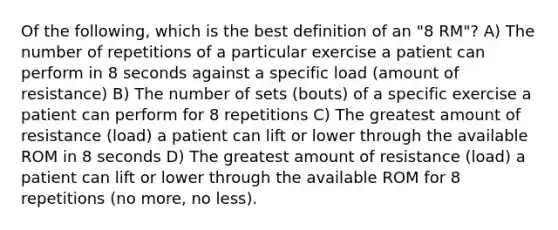 Of the following, which is the best definition of an "8 RM"? A) The number of repetitions of a particular exercise a patient can perform in 8 seconds against a specific load (amount of resistance) B) The number of sets (bouts) of a specific exercise a patient can perform for 8 repetitions C) The greatest amount of resistance (load) a patient can lift or lower through the available ROM in 8 seconds D) The greatest amount of resistance (load) a patient can lift or lower through the available ROM for 8 repetitions (no more, no less).