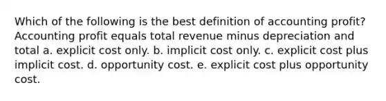 Which of the following is the best definition of accounting profit? Accounting profit equals total revenue minus depreciation and total a. explicit cost only. b. implicit cost only. c. explicit cost plus implicit cost. d. opportunity cost. e. explicit cost plus opportunity cost.