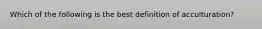 Which of the following is the best definition of acculturation?