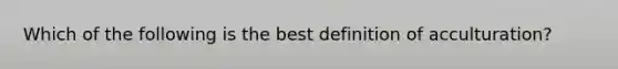 Which of the following is the best definition of acculturation?