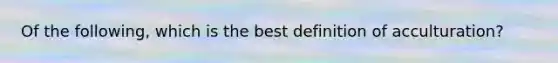 Of the following, which is the best definition of acculturation?