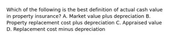 Which of the following is the best definition of actual cash value in property insurance? A. Market value plus depreciation B. Property replacement cost plus depreciation C. Appraised value D. Replacement cost minus depreciation