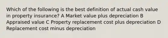 Which of the following is the best definition of actual cash value in property insurance? A Market value plus depreciation B Appraised value C Property replacement cost plus depreciation D Replacement cost minus depreciation