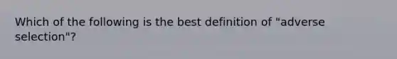 Which of the following is the best definition of "adverse selection"?