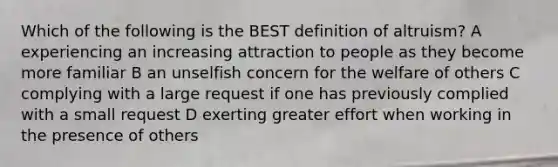 Which of the following is the BEST definition of altruism? A experiencing an increasing attraction to people as they become more familiar B an unselfish concern for the welfare of others C complying with a large request if one has previously complied with a small request D exerting greater effort when working in the presence of others