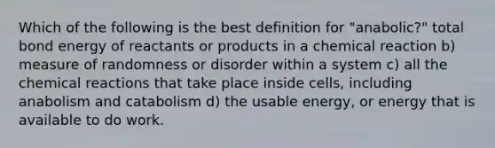 Which of the following is the best definition for "anabolic?" total bond energy of reactants or products in a chemical reaction b) measure of randomness or disorder within a system c) all the chemical reactions that take place inside cells, including anabolism and catabolism d) the usable energy, or energy that is available to do work.