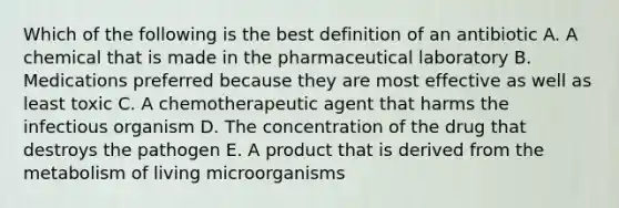 Which of the following is the best definition of an antibiotic A. A chemical that is made in the pharmaceutical laboratory B. Medications preferred because they are most effective as well as least toxic C. A chemotherapeutic agent that harms the infectious organism D. The concentration of the drug that destroys the pathogen E. A product that is derived from the metabolism of living microorganisms