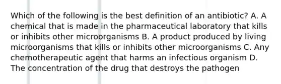 Which of the following is the best definition of an antibiotic? A. A chemical that is made in the pharmaceutical laboratory that kills or inhibits other microorganisms B. A product produced by living microorganisms that kills or inhibits other microorganisms C. Any chemotherapeutic agent that harms an infectious organism D. The concentration of the drug that destroys the pathogen