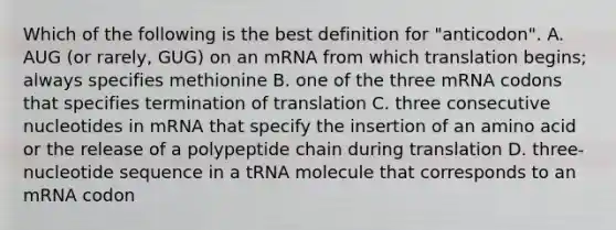 Which of the following is the best definition for "anticodon". A. AUG (or rarely, GUG) on an mRNA from which translation begins; always specifies methionine B. one of the three mRNA codons that specifies termination of translation C. three consecutive nucleotides in mRNA that specify the insertion of an amino acid or the release of a polypeptide chain during translation D. three-nucleotide sequence in a tRNA molecule that corresponds to an mRNA codon