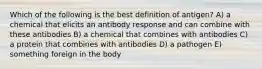 Which of the following is the best definition of antigen? A) a chemical that elicits an antibody response and can combine with these antibodies B) a chemical that combines with antibodies C) a protein that combines with antibodies D) a pathogen E) something foreign in the body