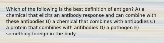 Which of the following is the best definition of antigen? A) a chemical that elicits an antibody response and can combine with these antibodies B) a chemical that combines with antibodies C) a protein that combines with antibodies D) a pathogen E) something foreign in the body