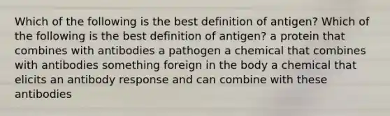 Which of the following is the best definition of antigen? Which of the following is the best definition of antigen? a protein that combines with antibodies a pathogen a chemical that combines with antibodies something foreign in the body a chemical that elicits an antibody response and can combine with these antibodies