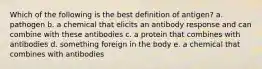 Which of the following is the best definition of antigen? a. pathogen b. a chemical that elicits an antibody response and can combine with these antibodies c. a protein that combines with antibodies d. something foreign in the body e. a chemical that combines with antibodies