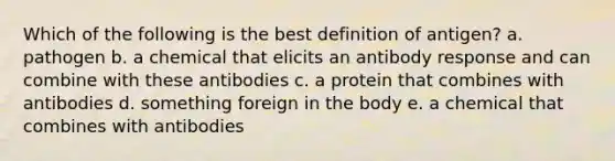 Which of the following is the best definition of antigen? a. pathogen b. a chemical that elicits an antibody response and can combine with these antibodies c. a protein that combines with antibodies d. something foreign in the body e. a chemical that combines with antibodies