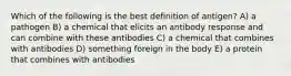 Which of the following is the best definition of antigen? A) a pathogen B) a chemical that elicits an antibody response and can combine with these antibodies C) a chemical that combines with antibodies D) something foreign in the body E) a protein that combines with antibodies