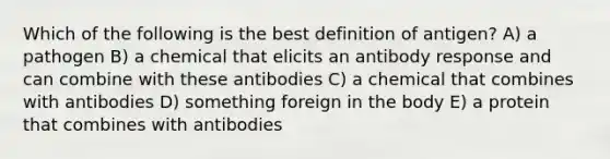 Which of the following is the best definition of antigen? A) a pathogen B) a chemical that elicits an antibody response and can combine with these antibodies C) a chemical that combines with antibodies D) something foreign in the body E) a protein that combines with antibodies