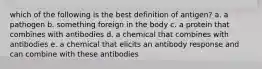 which of the following is the best definition of antigen? a. a pathogen b. something foreign in the body c. a protein that combines with antibodies d. a chemical that combines with antibodies e. a chemical that elicits an antibody response and can combine with these antibodies