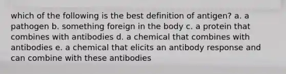 which of the following is the best definition of antigen? a. a pathogen b. something foreign in the body c. a protein that combines with antibodies d. a chemical that combines with antibodies e. a chemical that elicits an antibody response and can combine with these antibodies