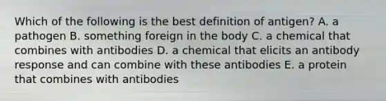 Which of the following is the best definition of antigen? A. a pathogen B. something foreign in the body C. a chemical that combines with antibodies D. a chemical that elicits an antibody response and can combine with these antibodies E. a protein that combines with antibodies