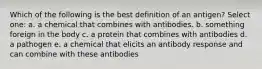 Which of the following is the best definition of an antigen? Select one: a. a chemical that combines with antibodies. b. something foreign in the body c. a protein that combines with antibodies d. a pathogen e. a chemical that elicits an antibody response and can combine with these antibodies