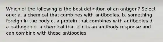 Which of the following is the best definition of an antigen? Select one: a. a chemical that combines with antibodies. b. something foreign in the body c. a protein that combines with antibodies d. a pathogen e. a chemical that elicits an antibody response and can combine with these antibodies