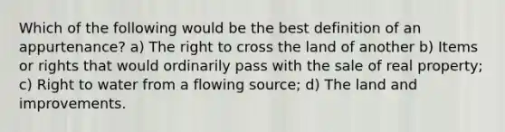 Which of the following would be the best definition of an appurtenance? a) The right to cross the land of another b) Items or rights that would ordinarily pass with the sale of real property; c) Right to water from a flowing source; d) The land and improvements.