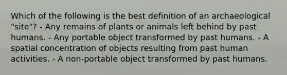 Which of the following is the best definition of an archaeological "site"? - Any remains of plants or animals left behind by past humans. - Any portable object transformed by past humans. - A spatial concentration of objects resulting from past human activities. - A non-portable object transformed by past humans.