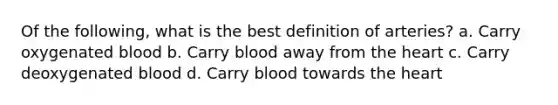 Of the following, what is the best definition of arteries? a. Carry oxygenated blood b. Carry blood away from the heart c. Carry deoxygenated blood d. Carry blood towards the heart