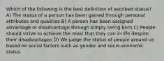 Which of the following is the best definition of ascribed status? A) The status of a person has been gained through personal attributes and qualities B) A person has been assigned advantage or disadvantage through simply being born C) People should strive to achieve the most that they can in life despite their disadvantages D) We judge the status of people around us based on social factors such as gender and socio-economic status