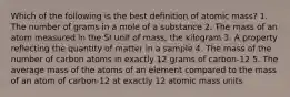 Which of the following is the best definition of atomic mass? 1. The number of grams in a mole of a substance 2. The mass of an atom measured in the SI unit of mass, the kilogram 3. A property reflecting the quantity of matter in a sample 4. The mass of the number of carbon atoms in exactly 12 grams of carbon-12 5. The average mass of the atoms of an element compared to the mass of an atom of carbon-12 at exactly 12 atomic mass units