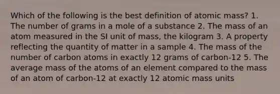 Which of the following is the best definition of atomic mass? 1. The number of grams in a mole of a substance 2. The mass of an atom measured in the SI unit of mass, the kilogram 3. A property reflecting the quantity of matter in a sample 4. The mass of the number of carbon atoms in exactly 12 grams of carbon-12 5. The average mass of the atoms of an element compared to the mass of an atom of carbon-12 at exactly 12 atomic mass units