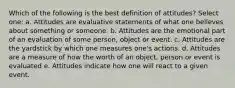 Which of the following is the best definition of attitudes? Select one: a. Attitudes are evaluative statements of what one believes about something or someone. b. Attitudes are the emotional part of an evaluation of some person, object or event. c. Attitudes are the yardstick by which one measures one's actions. d. Attitudes are a measure of how the worth of an object, person or event is evaluated e. Attitudes indicate how one will react to a given event.