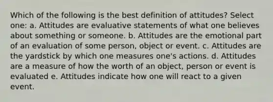 Which of the following is the best definition of attitudes? Select one: a. Attitudes are evaluative statements of what one believes about something or someone. b. Attitudes are the emotional part of an evaluation of some person, object or event. c. Attitudes are the yardstick by which one measures one's actions. d. Attitudes are a measure of how the worth of an object, person or event is evaluated e. Attitudes indicate how one will react to a given event.