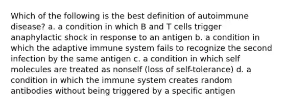 Which of the following is the best definition of autoimmune disease? a. a condition in which B and T cells trigger anaphylactic shock in response to an antigen b. a condition in which the adaptive immune system fails to recognize the second infection by the same antigen c. a condition in which self molecules are treated as nonself (loss of self-tolerance) d. a condition in which the immune system creates random antibodies without being triggered by a specific antigen