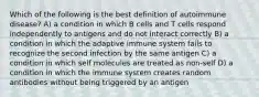 Which of the following is the best definition of autoimmune disease? A) a condition in which B cells and T cells respond independently to antigens and do not interact correctly B) a condition in which the adaptive immune system fails to recognize the second infection by the same antigen C) a condition in which self molecules are treated as non-self D) a condition in which the immune system creates random antibodies without being triggered by an antigen