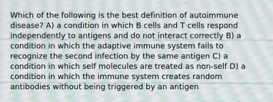 Which of the following is the best definition of autoimmune disease? A) a condition in which B cells and T cells respond independently to antigens and do not interact correctly B) a condition in which the adaptive immune system fails to recognize the second infection by the same antigen C) a condition in which self molecules are treated as non-self D) a condition in which the immune system creates random antibodies without being triggered by an antigen