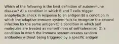 Which of the following is the best definition of autoimmune disease? A) a condition in which B and T cells trigger anaphylactic shock in response to an antigen B) a condition in which the adaptive immune system fails to recognize the second infection by the same antigen C) a condition in which self molecules are treated as nonself (loss of self-tolerance) D) a condition in which the immune system creates random antibodies without being triggered by a specific antigen