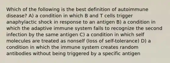 Which of the following is the best definition of autoimmune disease? A) a condition in which B and T cells trigger anaphylactic shock in response to an antigen B) a condition in which the adaptive immune system fails to recognize the second infection by the same antigen C) a condition in which self molecules are treated as nonself (loss of self-tolerance) D) a condition in which the immune system creates random antibodies without being triggered by a specific antigen