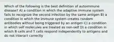 Which of the following is the best definition of autoimmune disease? A) a condition in which the adaptive immune system fails to recognize the second infection by the same antigen B) a condition in which the immune system creates random antibodies without being triggered by an antigen C) a condition in which self molecules are treated as non-self D) a condition in which B cells and T cells respond independently to antigens and do not interact correctly