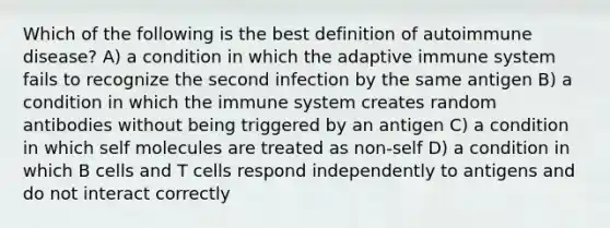 Which of the following is the best definition of autoimmune disease? A) a condition in which the adaptive immune system fails to recognize the second infection by the same antigen B) a condition in which the immune system creates random antibodies without being triggered by an antigen C) a condition in which self molecules are treated as non-self D) a condition in which B cells and T cells respond independently to antigens and do not interact correctly