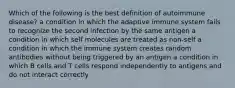 Which of the following is the best definition of autoimmune disease? a condition in which the adaptive immune system fails to recognize the second infection by the same antigen a condition in which self molecules are treated as non-self a condition in which the immune system creates random antibodies without being triggered by an antigen a condition in which B cells and T cells respond independently to antigens and do not interact correctly