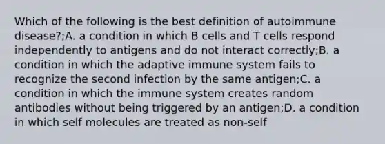 Which of the following is the best definition of autoimmune disease?;A. a condition in which B cells and T cells respond independently to antigens and do not interact correctly;B. a condition in which the adaptive immune system fails to recognize the second infection by the same antigen;C. a condition in which the immune system creates random antibodies without being triggered by an antigen;D. a condition in which self molecules are treated as non-self