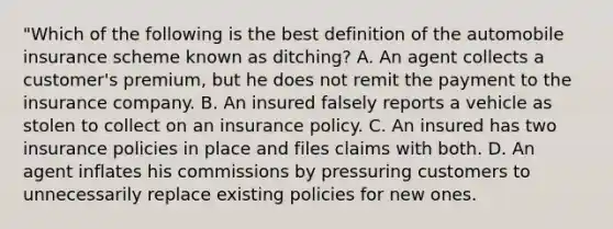 "Which of the following is the best definition of the automobile insurance scheme known as ditching? A. An agent collects a customer's premium, but he does not remit the payment to the insurance company. B. An insured falsely reports a vehicle as stolen to collect on an insurance policy. C. An insured has two insurance policies in place and files claims with both. D. An agent inflates his commissions by pressuring customers to unnecessarily replace existing policies for new ones.