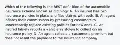 Which of the following is the BEST definition of the automobile insurance scheme known as ditching? A. An insured has two insurance policies in place and files claims with both. B. An agent inflates their commissions by pressuring customers to unnecessarily replace existing policies for new ones. C. An insured falsely reports a vehicle as stolen to collect on an insurance policy. D. An agent collects a customer's premium but does not remit the payment to the insurance company.