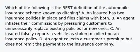 Which of the following is the BEST definition of the automobile insurance scheme known as ditching? A. An insured has two insurance policies in place and files claims with both. B. An agent inflates their commissions by pressuring customers to unnecessarily replace existing policies for new ones. C. An insured falsely reports a vehicle as stolen to collect on an insurance policy. D. An agent collects a customer's premium but does not remit the payment to the insurance company.