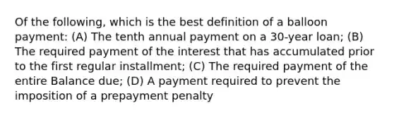 Of the following, which is the best definition of a balloon payment: (A) The tenth annual payment on a 30-year loan; (B) The required payment of the interest that has accumulated prior to the first regular installment; (C) The required payment of the entire Balance due; (D) A payment required to prevent the imposition of a prepayment penalty