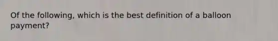 Of the following, which is the best definition of a balloon payment?