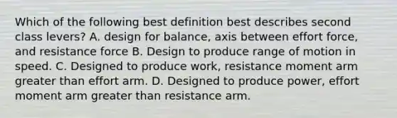 Which of the following best definition best describes second class levers? A. design for balance, axis between effort force, and resistance force B. Design to produce range of motion in speed. C. Designed to produce work, resistance moment arm <a href='https://www.questionai.com/knowledge/ktgHnBD4o3-greater-than' class='anchor-knowledge'>greater than</a> effort arm. D. Designed to produce power, effort moment arm greater than resistance arm.